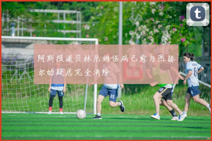 阿斯报道贝林厄姆伤病已愈与图赫尔的疑虑完全消除