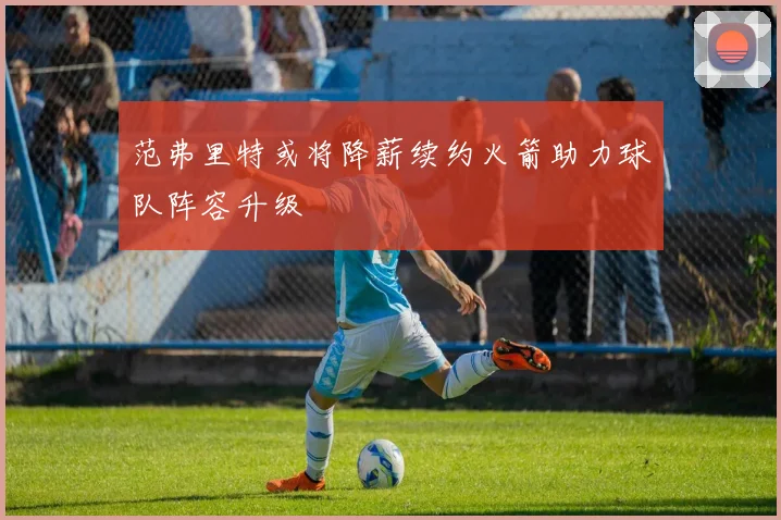 范弗里特或将降薪续约火箭助力球队阵容升级