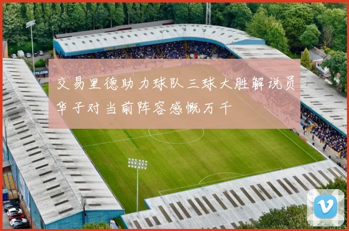 交易里德助力球队三球大胜解说员华子对当前阵容感慨万千