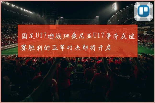 国足U17迎战坦桑尼亚U17争夺友谊赛胜利的亚军对决即将开启
