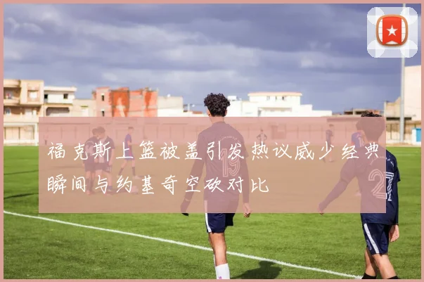 福克斯上篮被盖引发热议威少经典瞬间与约基奇空砍对比