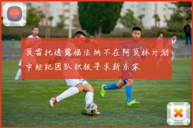 莫雷托透露福法纳不在阿莫林计划中经纪团队积极寻求新东家