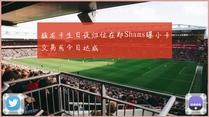 猛龙卡生日夜归位在即Shams曝小卡交易或今日达成
