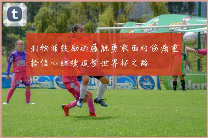 利物浦鼓励远藤航勇敢面对伤痛重拾信心继续追梦世界杯之路