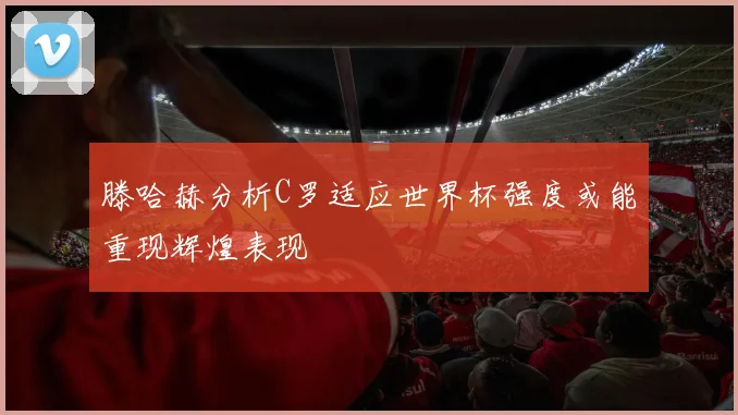 滕哈赫分析C罗适应世界杯强度或能重现辉煌表现