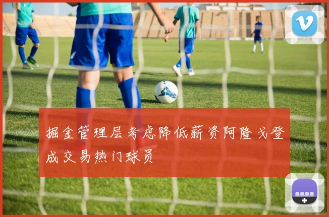 掘金管理层考虑降低薪资阿隆戈登成交易热门球员