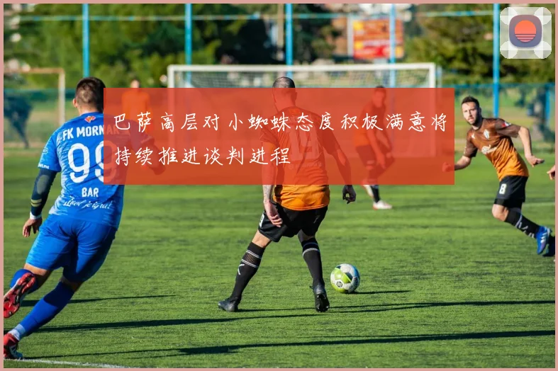 巴萨高层对小蜘蛛态度积极满意将持续推进谈判进程