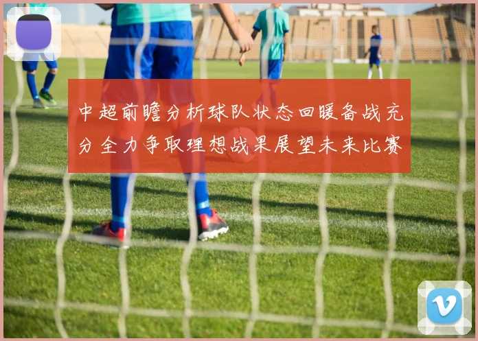 中超前瞻分析球队状态回暖备战充分全力争取理想战果展望未来比赛挑战