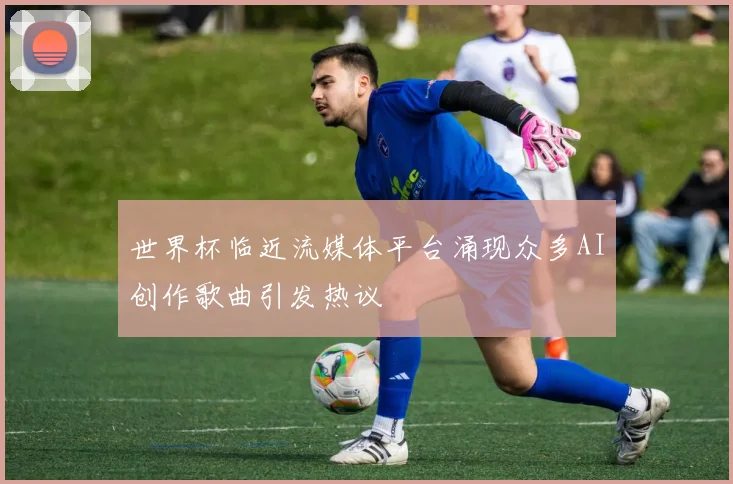 世界杯临近流媒体平台涌现众多AI创作歌曲引发热议