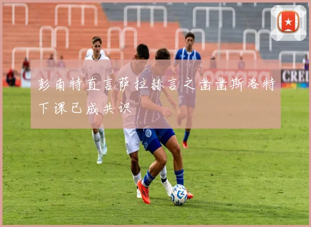 彭南特直言萨拉赫言之凿凿斯洛特下课已成共识