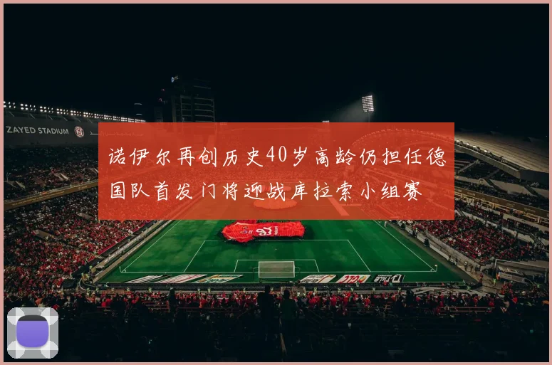 诺伊尔再创历史40岁高龄仍担任德国队首发门将迎战库拉索小组赛