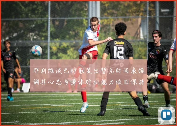 邓利维谈巴特勒复出暂无时间表强调其心态与身体对抗能力依旧保持