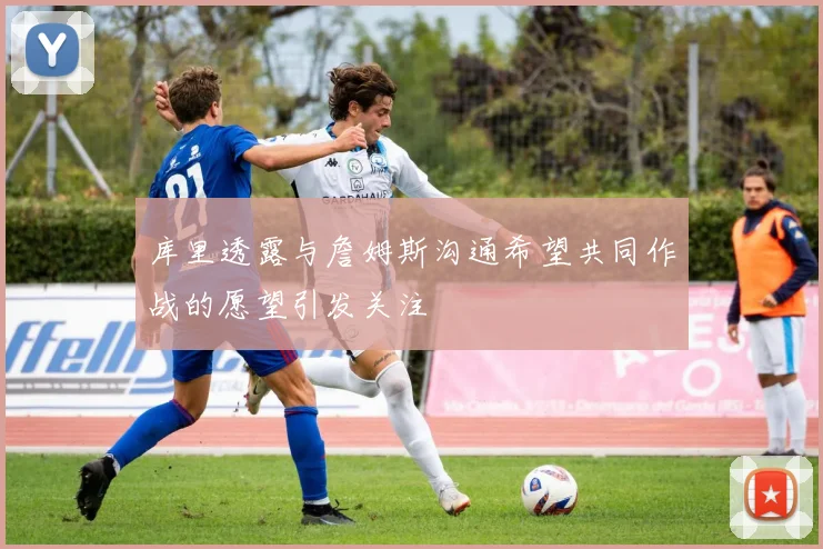 库里透露与詹姆斯沟通希望共同作战的愿望引发关注